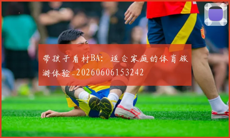 带孩子看村BA：适合家庭的体育旅游体验_20260606153242