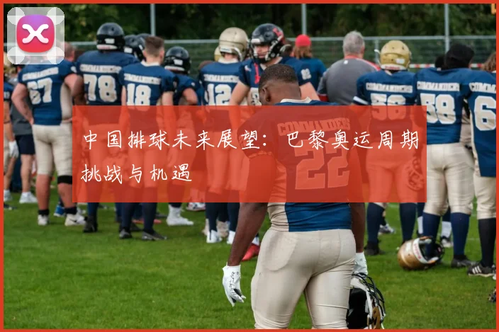 中国排球未来展望:巴黎奥运周期挑战与机遇