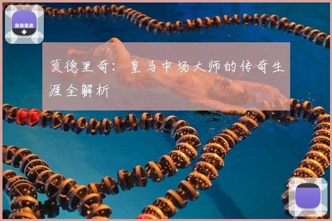 莫德里奇：皇马中场大师的传奇生涯全解析