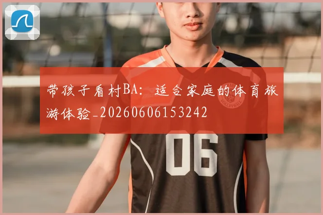 带孩子看村BA：适合家庭的体育旅游体验_20260606153242