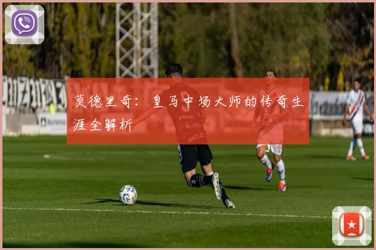 莫德里奇：皇马中场大师的传奇生涯全解析