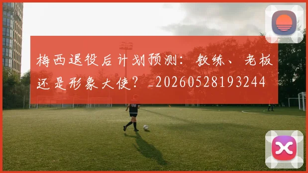 梅西退役后计划预测：教练、老板还是形象大使？_20260528193244