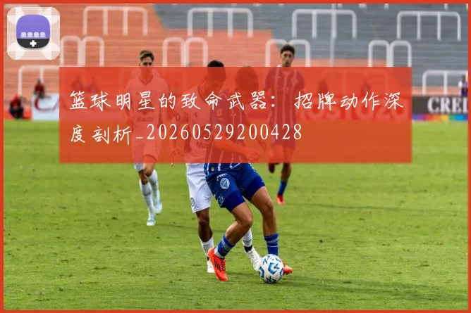 篮球明星的致命武器:招牌动作深度剖析_20260529200428