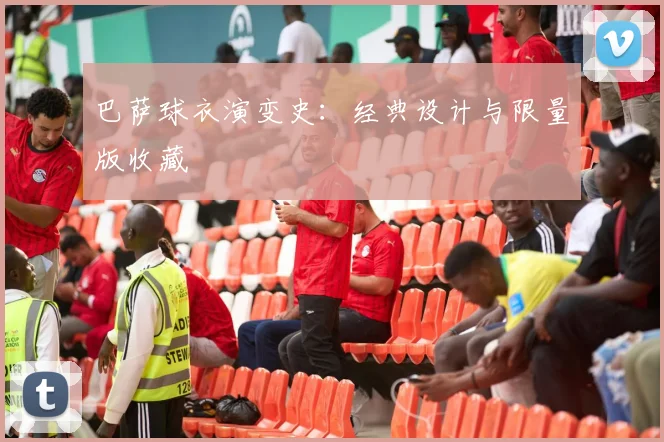 巴萨球衣演变史:经典设计与限量版收藏