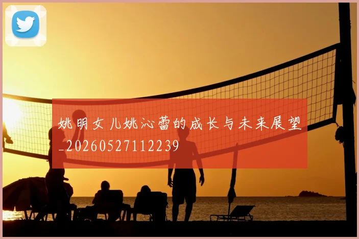 姚明女儿姚沁蕾的成长与未来展望_20260527112239
