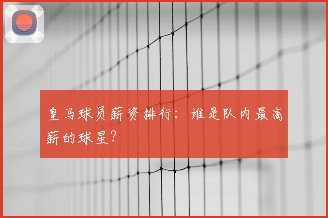 皇马球员薪资排行：谁是队内最高薪的球星？
