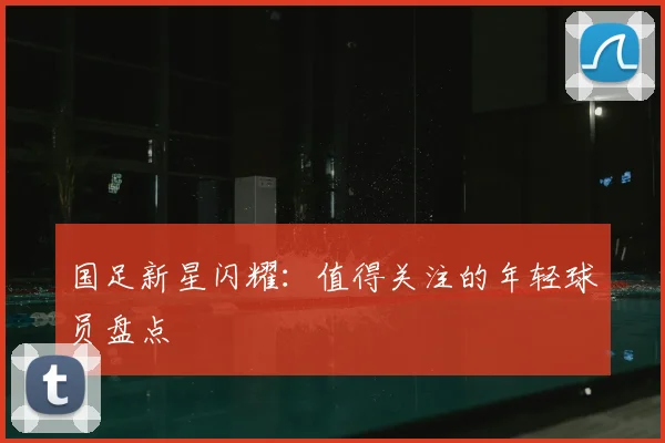 国足新星闪耀：值得关注的年轻球员盘点