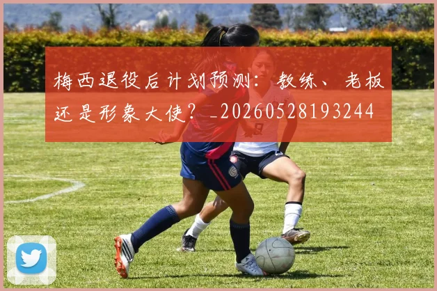 梅西退役后计划预测：教练、老板还是形象大使？_20260528193244