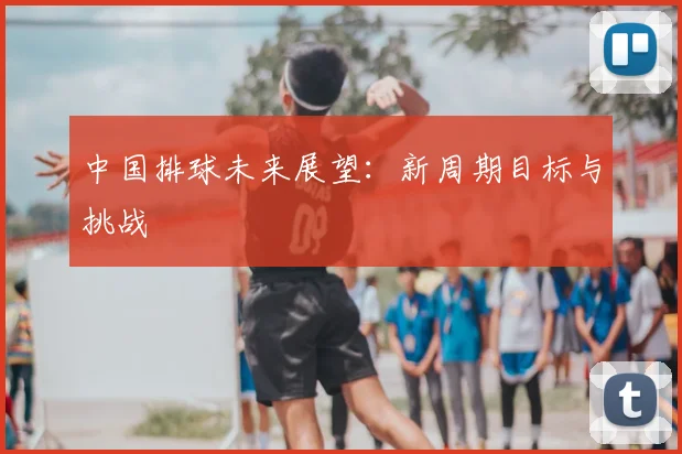 中国排球未来展望:新周期目标与挑战